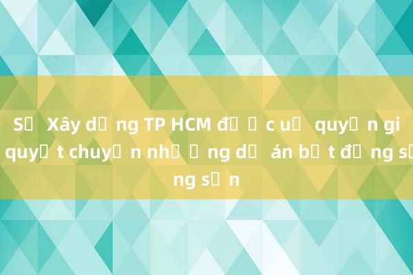 Sở Xây dựng TP HCM được uỷ quyền giải quyết chuyển nhượng dự án bất động sản