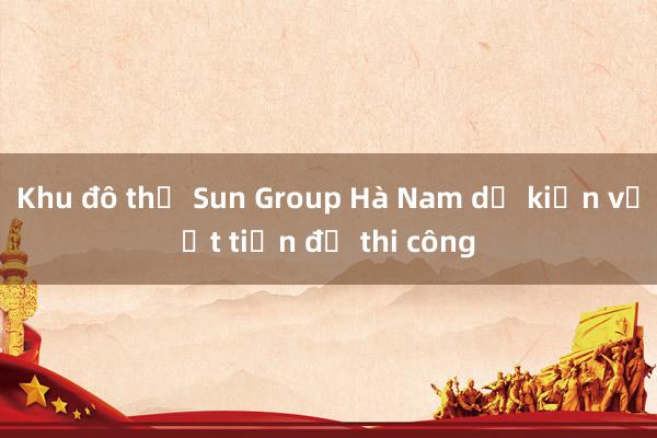 Khu đô thị Sun Group Hà Nam dự kiến vượt tiến độ thi công