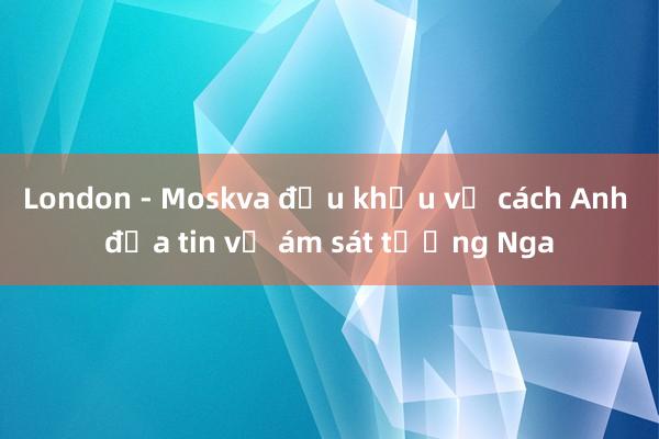 London - Moskva đấu khẩu về cách Anh đưa tin vụ ám sát tướng Nga