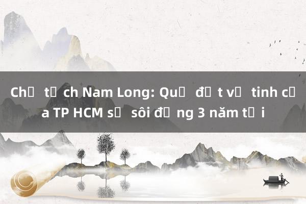 Chủ tịch Nam Long: Quỹ đất vệ tinh của TP HCM sẽ sôi động 3 năm tới