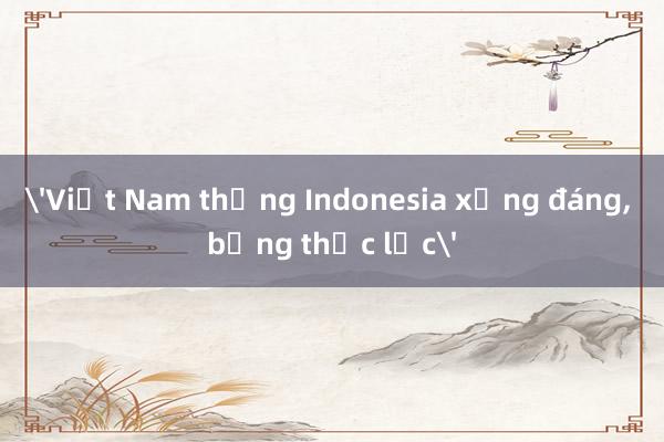 Việt Nam thắng Indonesia xứng đáng, bằng thực lực