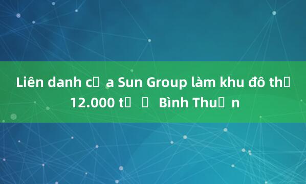 Liên danh của Sun Group làm khu đô thị 12.000 tỷ ở Bình Thuận