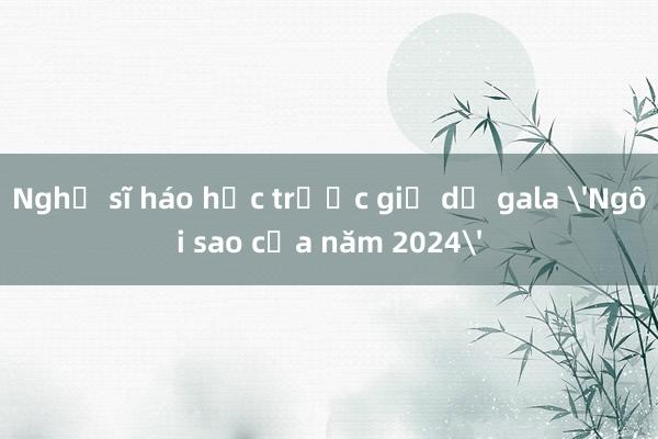 Nghệ sĩ háo hức trước giờ dự gala 'Ngôi sao của năm 2024'