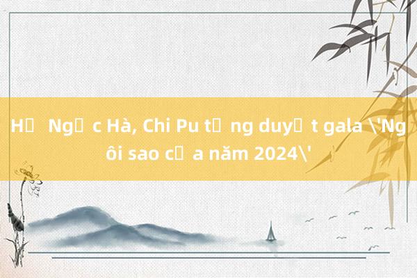 Hồ Ngọc Hà， Chi Pu tổng duyệt gala 'Ngôi sao của năm 2024'