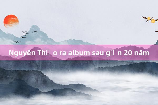 Nguyên Thảo ra album sau gần 20 năm