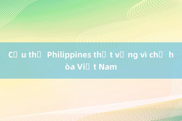 Cầu thủ Philippines thất vọng vì chỉ hòa Việt Nam