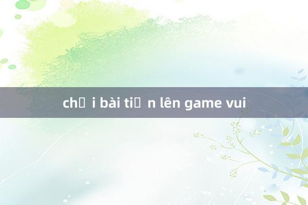 chơi bài tiến lên game vui