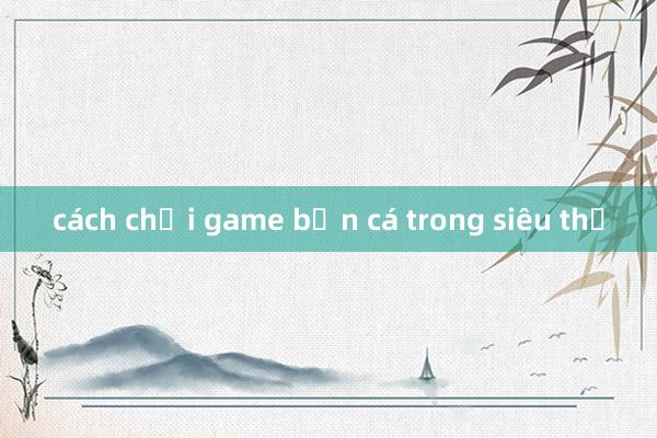 cách chơi game bắn cá trong siêu thị