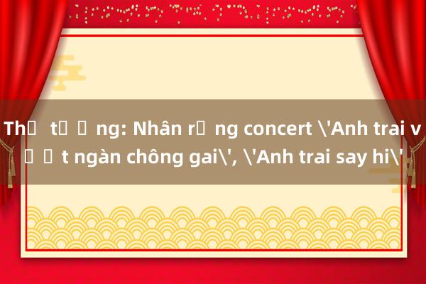 Thủ tướng: Nhân rộng concert 'Anh trai vượt ngàn chông gai'， 'Anh trai say hi'