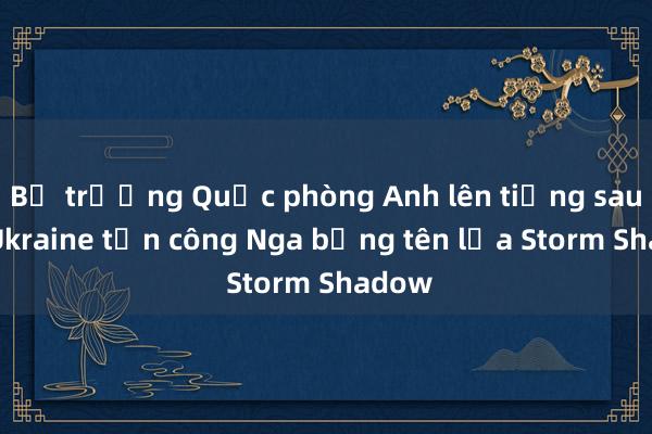 Bộ trưởng Quốc phòng Anh lên tiếng sau khi Ukraine tấn công Nga bằng tên lửa Storm Shadow