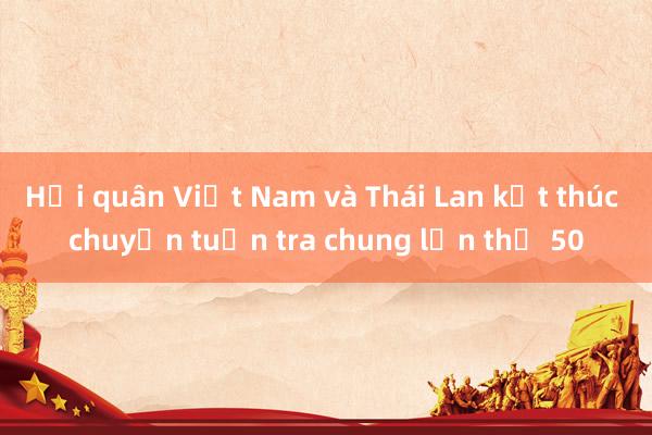 Hải quân Việt Nam và Thái Lan kết thúc chuyến tuần tra chung lần thứ 50