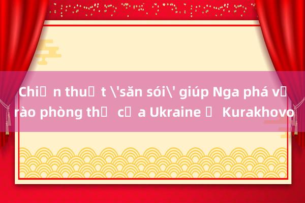 Chiến thuật 'săn sói' giúp Nga phá vỡ rào phòng thủ của Ukraine ở Kurakhovo