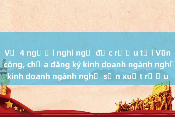 Vụ 4 người nghi ngộ độc rượu tại Vũng Tàu: Cơ sở thủ công， chưa đăng ký kinh doanh ngành nghề sản xuất rượu