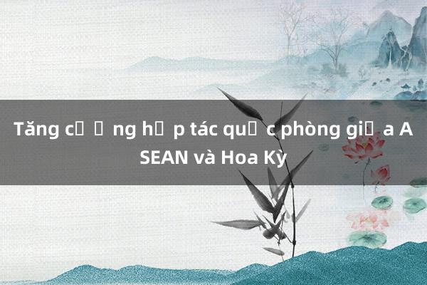 Tăng cường hợp tác quốc phòng giữa ASEAN và Hoa Kỳ