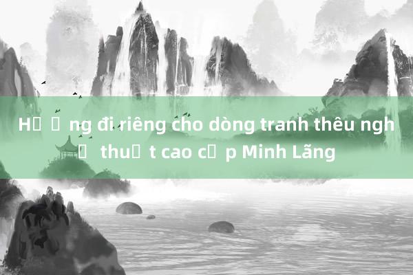 Hướng đi riêng cho dòng tranh thêu nghệ thuật cao cấp Minh Lãng