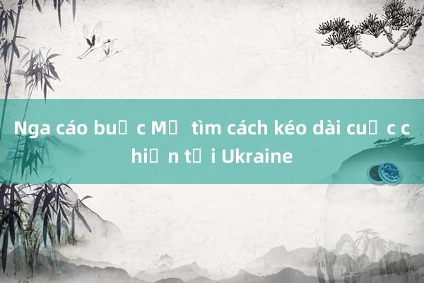 Nga cáo buộc Mỹ tìm cách kéo dài cuộc chiến tại Ukraine