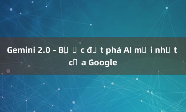 Gemini 2.0 - Bước đột phá AI mới nhất của Google