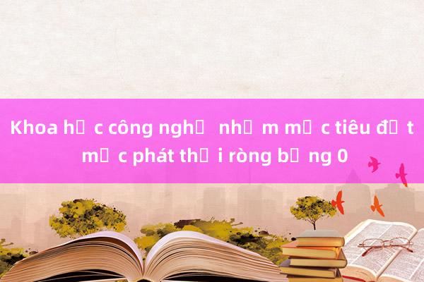 Khoa học công nghệ nhằm mục tiêu đạt mức phát thải ròng bằng 0