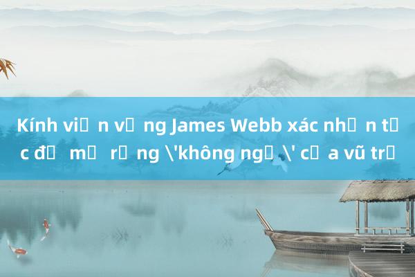 Kính viễn vọng James Webb xác nhận tốc độ mở rộng 'không ngờ' của vũ trụ