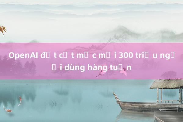 OpenAI đạt cột mốc mới 300 triệu người dùng hàng tuần