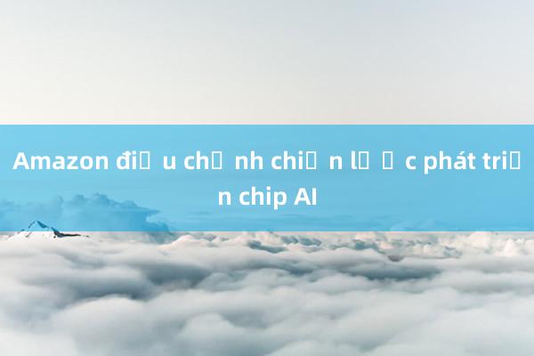 Amazon điều chỉnh chiến lược phát triển chip AI