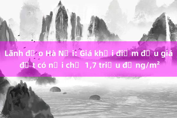 Lãnh đạo Hà Nội: Giá khởi điểm đấu giá đất có nơi chỉ 1，7 triệu đồng/m²