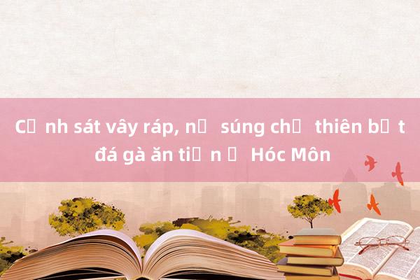 Cảnh sát vây ráp， nổ súng chỉ thiên bắt đá gà ăn tiền ở Hóc Môn