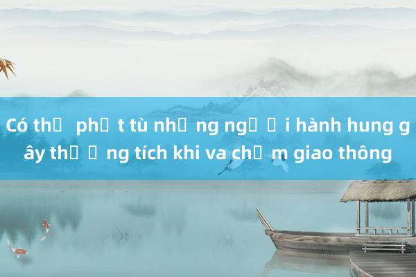 Có thể phạt tù những người hành hung gây thương tích khi va chạm giao thông