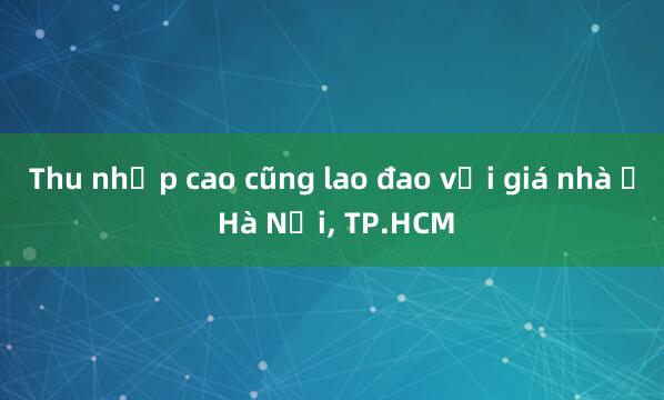 Thu nhập cao cũng lao đao với giá nhà ở Hà Nội， TP.HCM