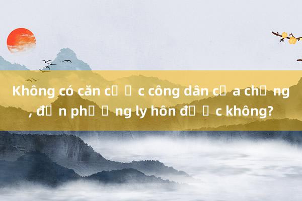 Không có căn cước công dân của chồng， đơn phương ly hôn được không?