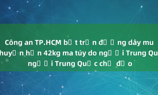 Công an TP.HCM bắt trọn đường dây mua bán， vận chuyển hơn 42kg ma túy do người Trung Quốc chỉ đạo