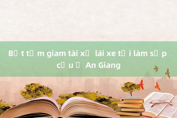 Bắt tạm giam tài xế lái xe tải làm sập cầu ở An Giang