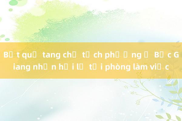 Bắt quả tang chủ tịch phường ở Bắc Giang nhận hối lộ tại phòng làm việc