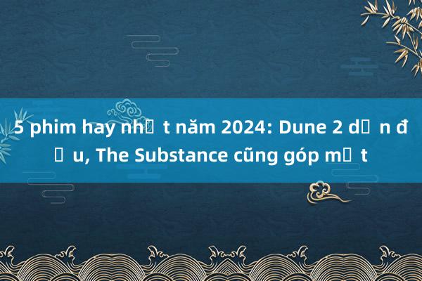 5 phim hay nhất năm 2024: Dune 2 dẫn đầu， The Substance cũng góp mặt