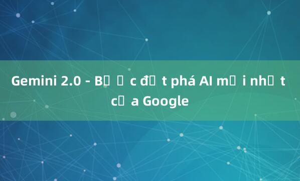 Gemini 2.0 - Bước đột phá AI mới nhất của Google