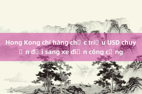 Hong Kong chi hàng chục triệu USD chuyển đổi sang xe điện công cộng