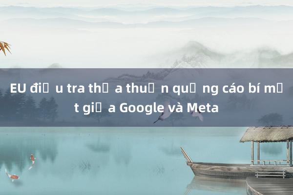 EU điều tra thỏa thuận quảng cáo bí mật giữa Google và Meta