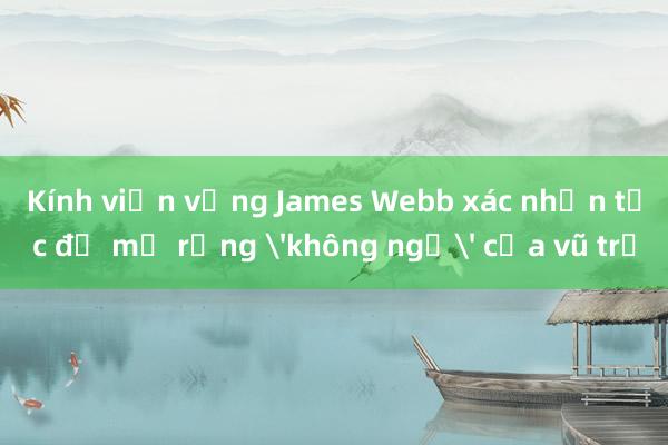 Kính viễn vọng James Webb xác nhận tốc độ mở rộng không ngờ của vũ trụ