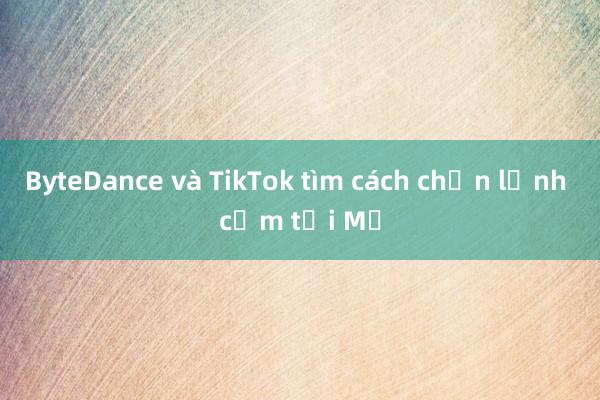 ByteDance và TikTok tìm cách chặn lệnh cấm tại Mỹ