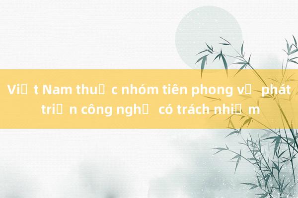 Việt Nam thuộc nhóm tiên phong về phát triển công nghệ có trách nhiệm 