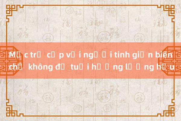 Mức trợ cấp với người tinh giản biên chế không đủ tuổi hưởng lương hưu