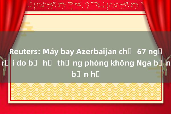 Reuters: Máy bay Azerbaijan chở 67 người rơi do bị hệ thống phòng không Nga bắn hạ