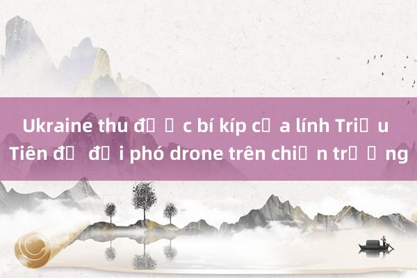 Ukraine thu được bí kíp của lính Triều Tiên để đối phó drone trên chiến trường