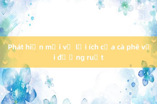 Phát hiện mới về lợi ích của cà phê với đường ruột