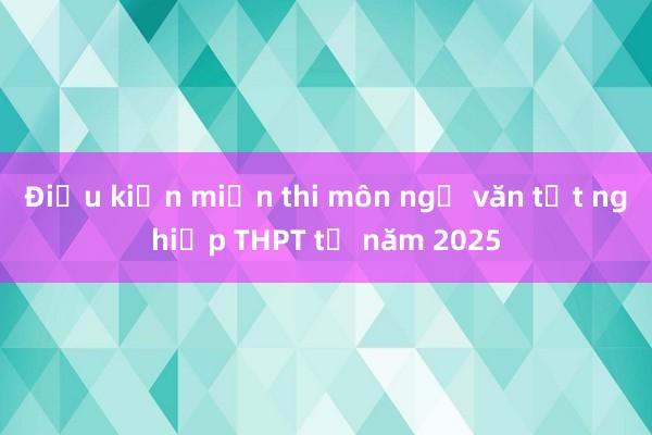 Điều kiện miễn thi môn ngữ văn tốt nghiệp THPT từ năm 2025