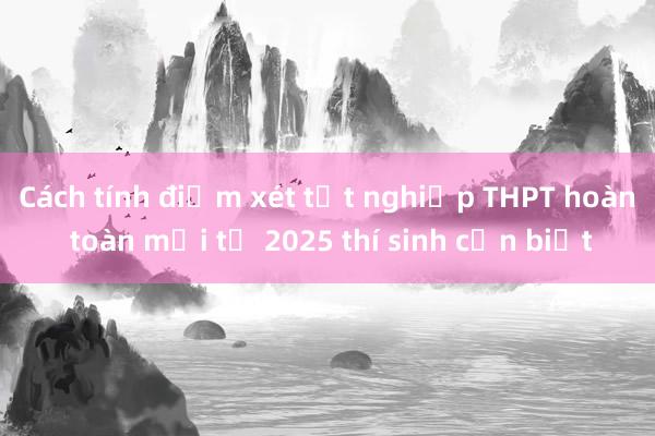 Cách tính điểm xét tốt nghiệp THPT hoàn toàn mới từ 2025 thí sinh cần biết