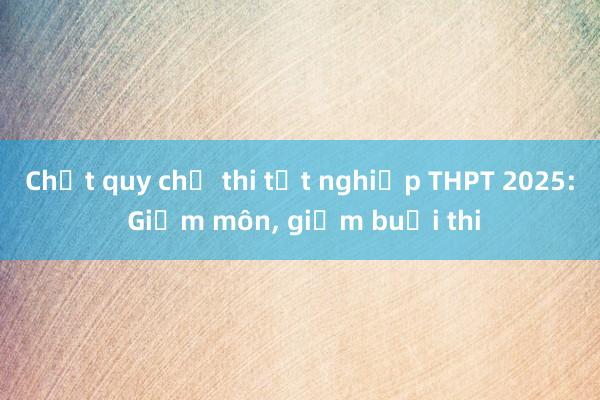 Chốt quy chế thi tốt nghiệp THPT 2025: Giảm môn， giảm buổi thi