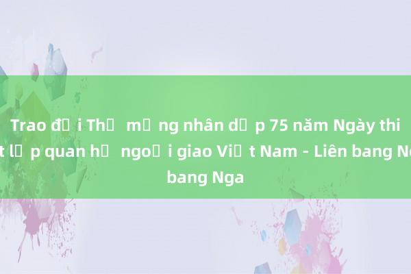 Trao đổi Thư mừng nhân dịp 75 năm Ngày thiết lập quan hệ ngoại giao Việt Nam - Liên bang Nga